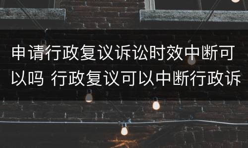 申请行政复议诉讼时效中断可以吗 行政复议可以中断行政诉讼时效吗