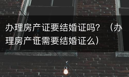 办理房产证要结婚证吗？（办理房产证需要结婚证么）