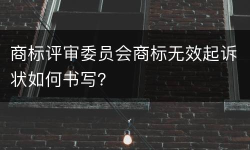 商标评审委员会商标无效起诉状如何书写？