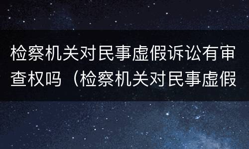 检察机关对民事虚假诉讼有审查权吗（检察机关对民事虚假诉讼有审查权吗）