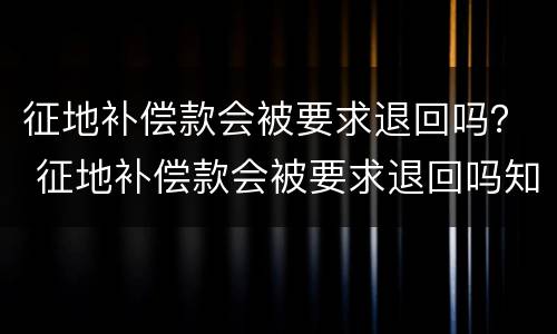 征地补偿款会被要求退回吗？ 征地补偿款会被要求退回吗知乎