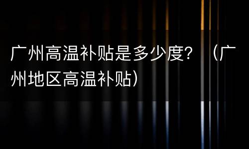 广州高温补贴是多少度？（广州地区高温补贴）