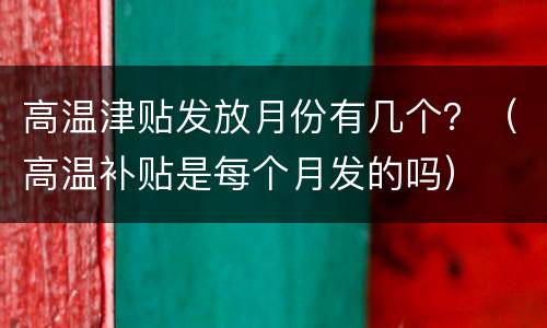 高温津贴发放月份有几个？（高温补贴是每个月发的吗）