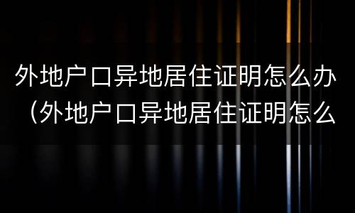 外地户口异地居住证明怎么办（外地户口异地居住证明怎么开）