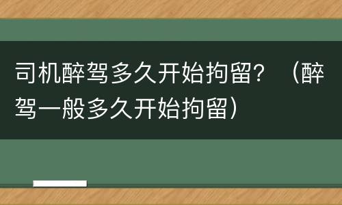 司机醉驾多久开始拘留？（醉驾一般多久开始拘留）