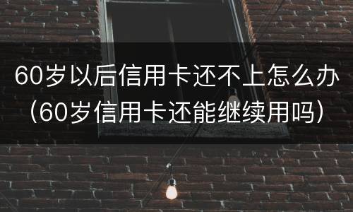 60岁以后信用卡还不上怎么办（60岁信用卡还能继续用吗）