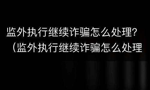 监外执行继续诈骗怎么处理？（监外执行继续诈骗怎么处理的）