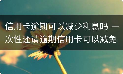 信用卡逾期可以减少利息吗 一次性还请逾期信用卡可以减免些利息吗