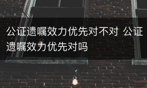 公证遗嘱效力优先对不对 公证遗嘱效力优先对吗