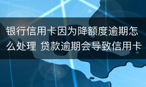 银行信用卡因为降额度逾期怎么处理 贷款逾期会导致信用卡降额