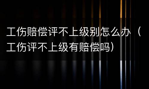 工伤赔偿评不上级别怎么办（工伤评不上级有赔偿吗）