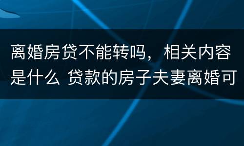 离婚房贷不能转吗，相关内容是什么 贷款的房子夫妻离婚可以转贷吗