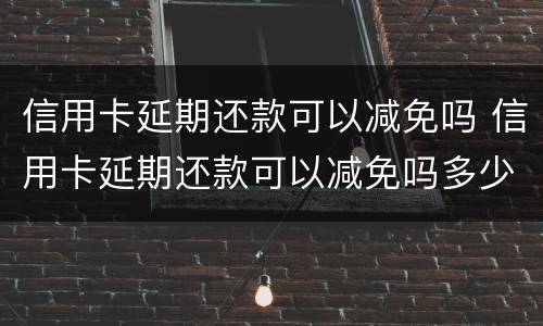 信用卡延期还款可以减免吗 信用卡延期还款可以减免吗多少钱