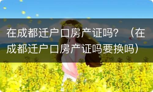 在成都迁户口房产证吗？（在成都迁户口房产证吗要换吗）