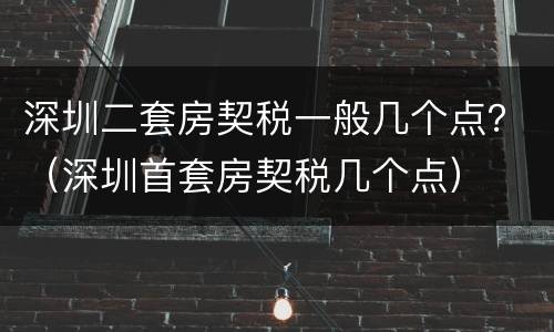 深圳二套房契税一般几个点？（深圳首套房契税几个点）