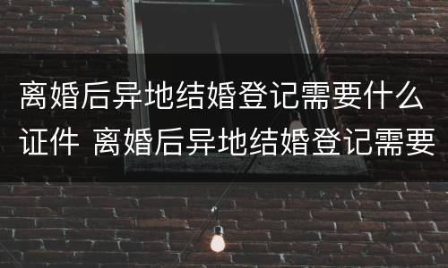 离婚后异地结婚登记需要什么证件 离婚后异地结婚登记需要什么证件材料