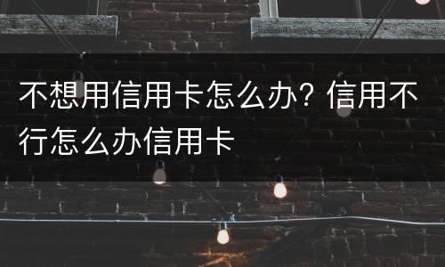 不想用信用卡怎么办? 信用不行怎么办信用卡