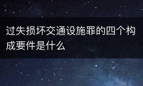 过失损坏交通设施罪的四个构成要件是什么