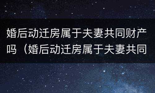 婚后动迁房属于夫妻共同财产吗（婚后动迁房属于夫妻共同财产吗怎么分）