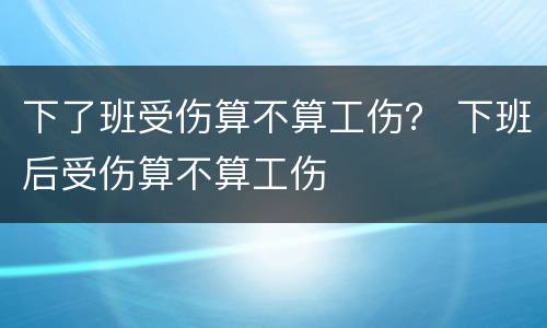 下了班受伤算不算工伤？ 下班后受伤算不算工伤