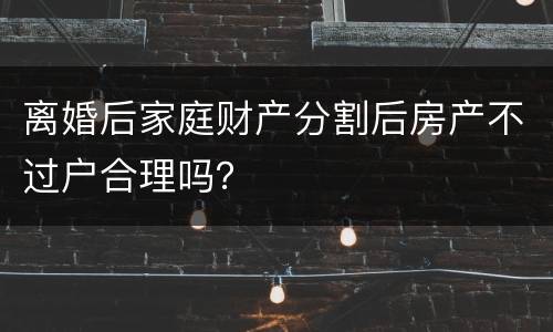 离婚后家庭财产分割后房产不过户合理吗？