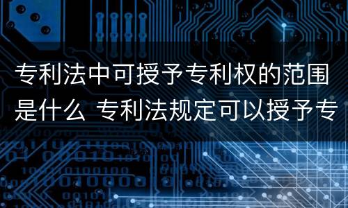 专利法中可授予专利权的范围是什么 专利法规定可以授予专利权的是什么