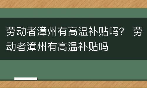 劳动者漳州有高温补贴吗？ 劳动者漳州有高温补贴吗