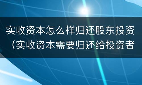 实收资本怎么样归还股东投资（实收资本需要归还给投资者吗）