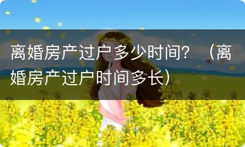 离婚房产过户多少时间？（离婚房产过户时间多长）