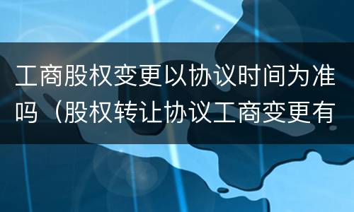 工商股权变更以协议时间为准吗（股权转让协议工商变更有时间限制吗）