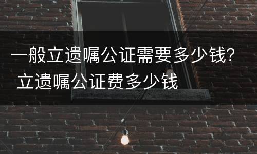 一般立遗嘱公证需要多少钱？ 立遗嘱公证费多少钱