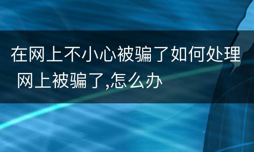 在网上不小心被骗了如何处理 网上被骗了,怎么办