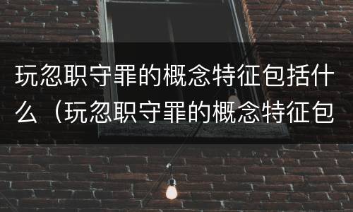 玩忽职守罪的概念特征包括什么（玩忽职守罪的概念特征包括什么意思）