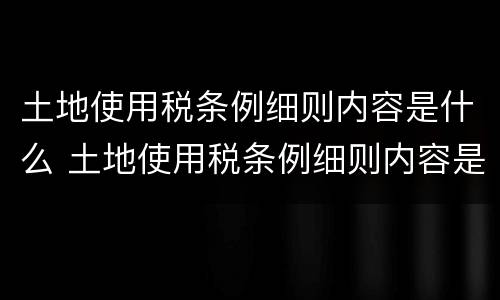 土地使用税条例细则内容是什么 土地使用税条例细则内容是什么意思