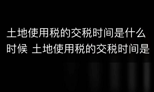 土地使用税的交税时间是什么时候 土地使用税的交税时间是什么时候的