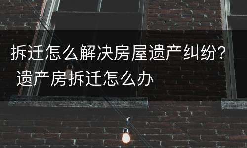 拆迁怎么解决房屋遗产纠纷？ 遗产房拆迁怎么办