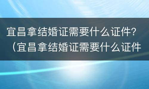 宜昌拿结婚证需要什么证件？（宜昌拿结婚证需要什么证件和材料）