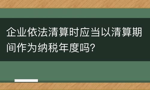 企业依法清算时应当以清算期间作为纳税年度吗？