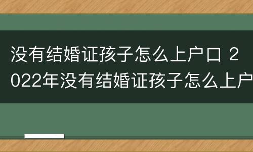 没有结婚证孩子怎么上户口 2022年没有结婚证孩子怎么上户口