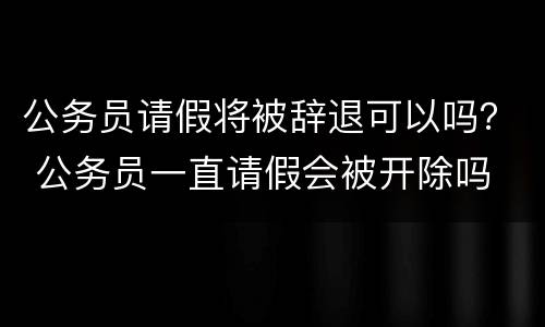 公务员请假将被辞退可以吗？ 公务员一直请假会被开除吗