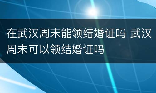 在武汉周末能领结婚证吗 武汉周末可以领结婚证吗