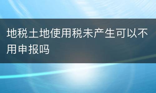 地税土地使用税未产生可以不用申报吗