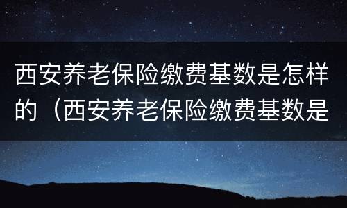 西安养老保险缴费基数是怎样的（西安养老保险缴费基数是怎样的啊）