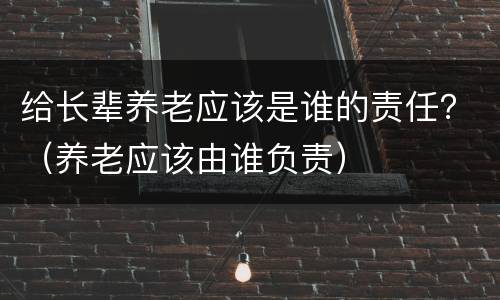 给长辈养老应该是谁的责任？（养老应该由谁负责）