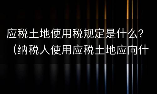 应税土地使用税规定是什么？（纳税人使用应税土地应向什么纳税）