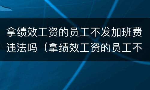 拿绩效工资的员工不发加班费违法吗（拿绩效工资的员工不发加班费违法吗）