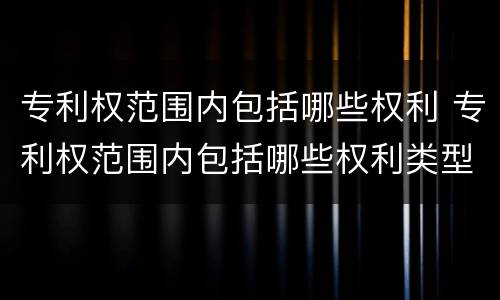 专利权范围内包括哪些权利 专利权范围内包括哪些权利类型