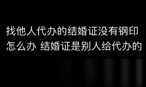 找他人代办的结婚证没有钢印怎么办 结婚证是别人给代办的,也没有钢印有效吗