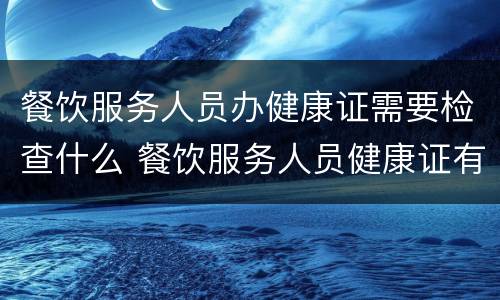 餐饮服务人员办健康证需要检查什么 餐饮服务人员健康证有哪些检查项目