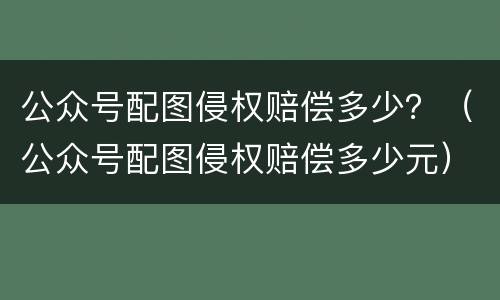 公众号配图侵权赔偿多少？（公众号配图侵权赔偿多少元）